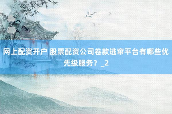 网上配资开户 股票配资公司卷款逃窜平台有哪些优先级服务？_2
