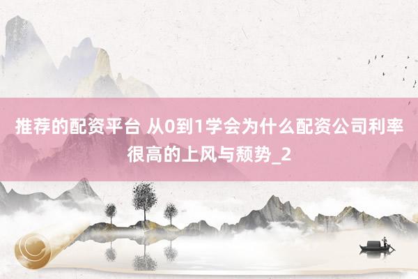 推荐的配资平台 从0到1学会为什么配资公司利率很高的上风与颓势_2