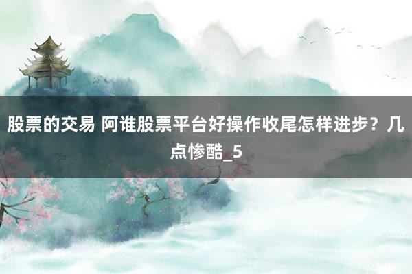 股票的交易 阿谁股票平台好操作收尾怎样进步？几点惨酷_5