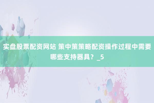 实盘股票配资网站 策中策策略配资操作过程中需要哪些支持器具？_5