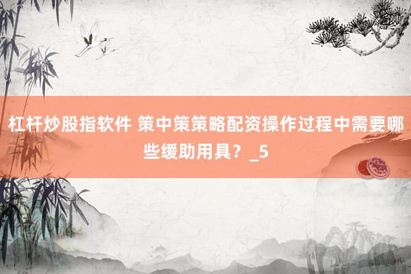 杠杆炒股指软件 策中策策略配资操作过程中需要哪些缓助用具？_5