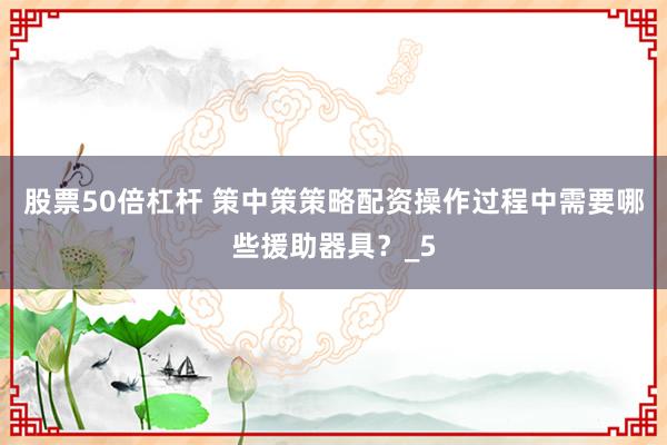 股票50倍杠杆 策中策策略配资操作过程中需要哪些援助器具？_5