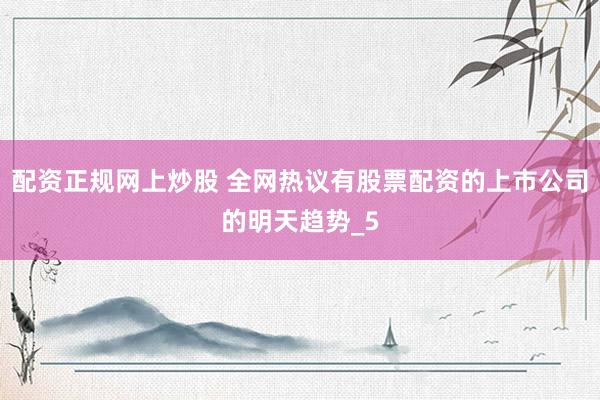 配资正规网上炒股 全网热议有股票配资的上市公司的明天趋势_5