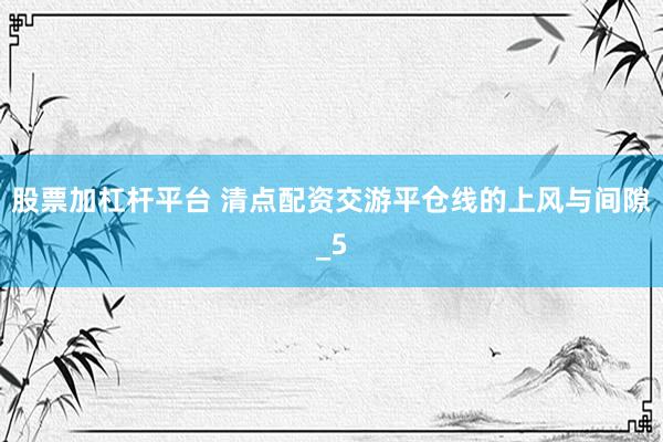 股票加杠杆平台 清点配资交游平仓线的上风与间隙_5