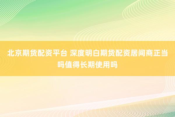 北京期货配资平台 深度明白期货配资居间商正当吗值得长期使用吗