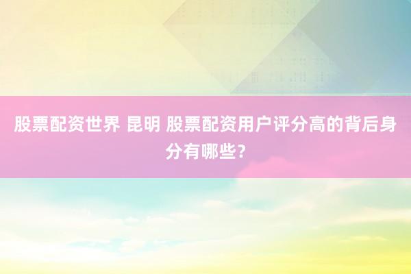 股票配资世界 昆明 股票配资用户评分高的背后身分有哪些？