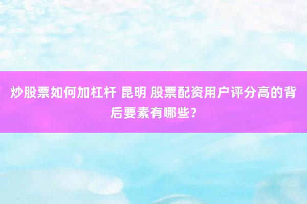 炒股票如何加杠杆 昆明 股票配资用户评分高的背后要素有哪些？