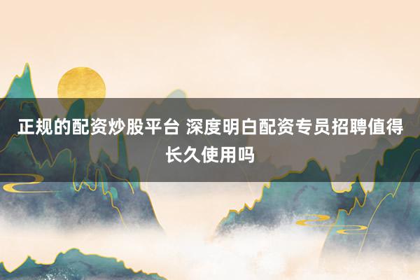 正规的配资炒股平台 深度明白配资专员招聘值得长久使用吗