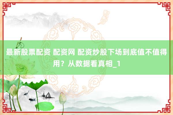 最新股票配资 配资网 配资炒股下场到底值不值得用？从数据看真相_1