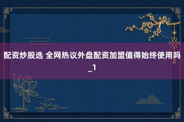 配资炒股选 全网热议外盘配资加盟值得始终使用吗_1