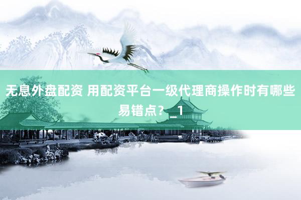 无息外盘配资 用配资平台一级代理商操作时有哪些易错点？_1