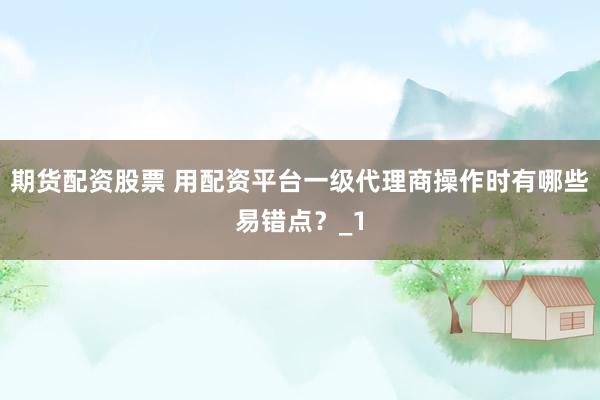 期货配资股票 用配资平台一级代理商操作时有哪些易错点？_1