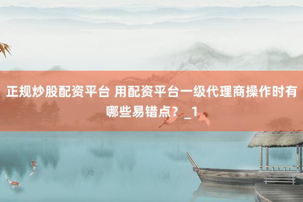 正规炒股配资平台 用配资平台一级代理商操作时有哪些易错点？_1