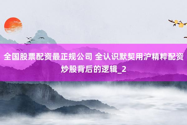 全国股票配资最正规公司 全认识默契用沪精粹配资炒股背后的逻辑_2