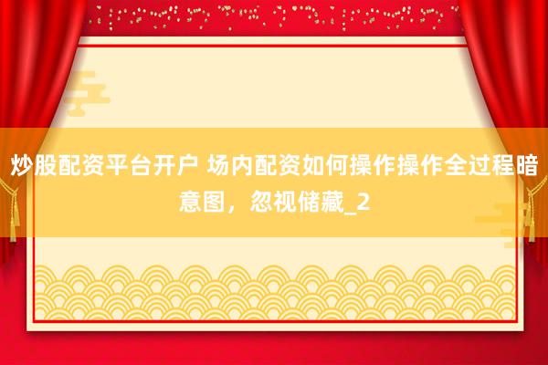 炒股配资平台开户 场内配资如何操作操作全过程暗意图，忽视储藏_2