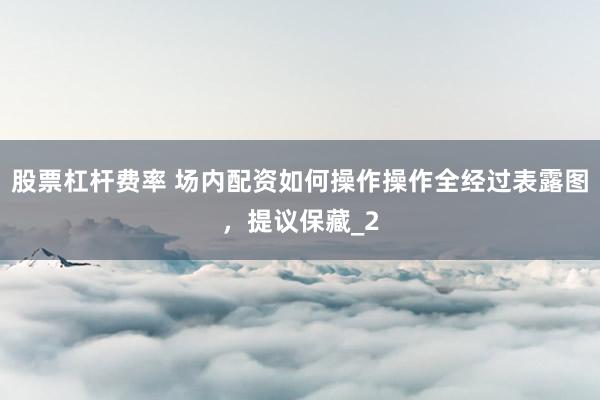 股票杠杆费率 场内配资如何操作操作全经过表露图，提议保藏_2