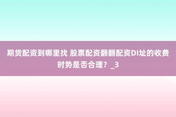 期货配资到哪里找 股票配资翻翻配资DI址的收费时势是否合理?_3