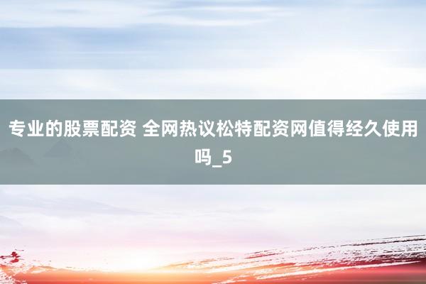专业的股票配资 全网热议松特配资网值得经久使用吗_5