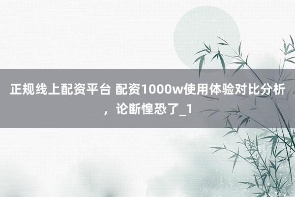 正规线上配资平台 配资1000w使用体验对比分析，论断惶恐了_1