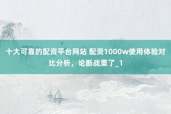 十大可靠的配资平台网站 配资1000w使用体验对比分析，论断战栗了_1
