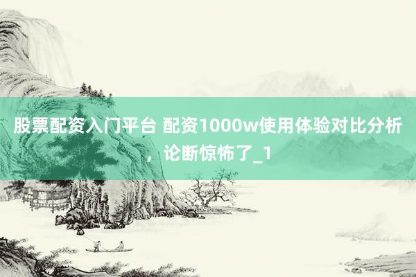 股票配资入门平台 配资1000w使用体验对比分析，论断惊怖了_1