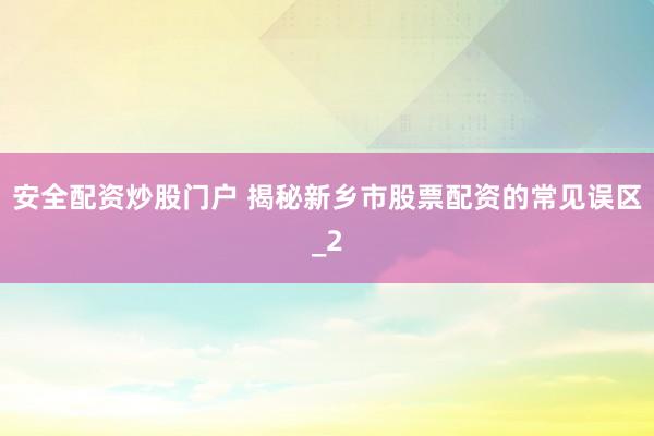 安全配资炒股门户 揭秘新乡市股票配资的常见误区_2