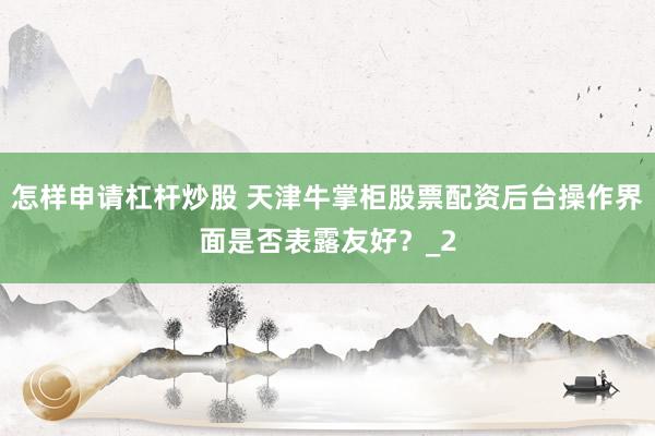 怎样申请杠杆炒股 天津牛掌柜股票配资后台操作界面是否表露友好？_2