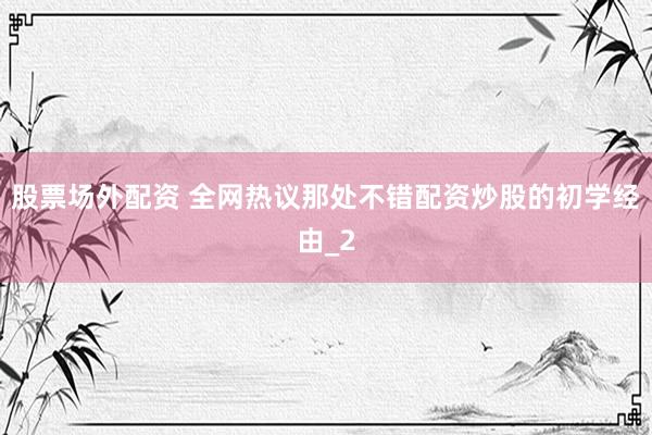 股票场外配资 全网热议那处不错配资炒股的初学经由_2