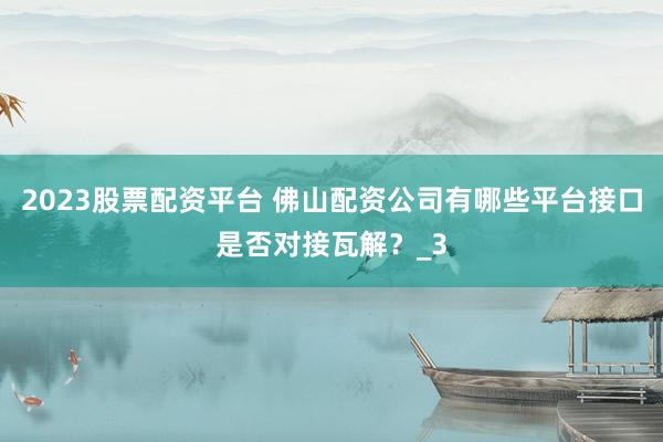 2023股票配资平台 佛山配资公司有哪些平台接口是否对接瓦解？_3