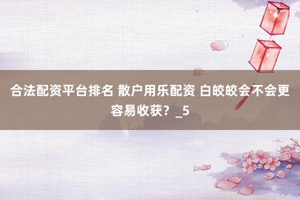 合法配资平台排名 散户用乐配资 白皎皎会不会更容易收获？_5