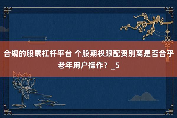 合规的股票杠杆平台 个股期权跟配资别离是否合乎老年用户操作？_5