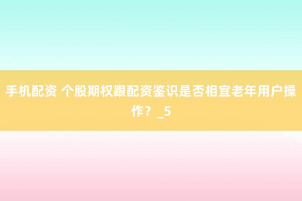 手机配资 个股期权跟配资鉴识是否相宜老年用户操作？_5