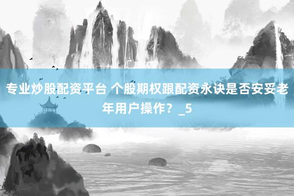 专业炒股配资平台 个股期权跟配资永诀是否安妥老年用户操作?_5