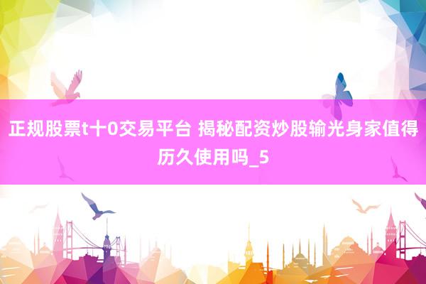 正规股票t十0交易平台 揭秘配资炒股输光身家值得历久使用吗_5