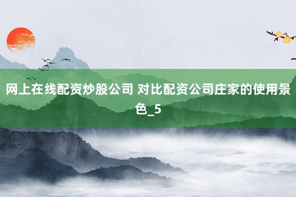 网上在线配资炒股公司 对比配资公司庄家的使用景色_5