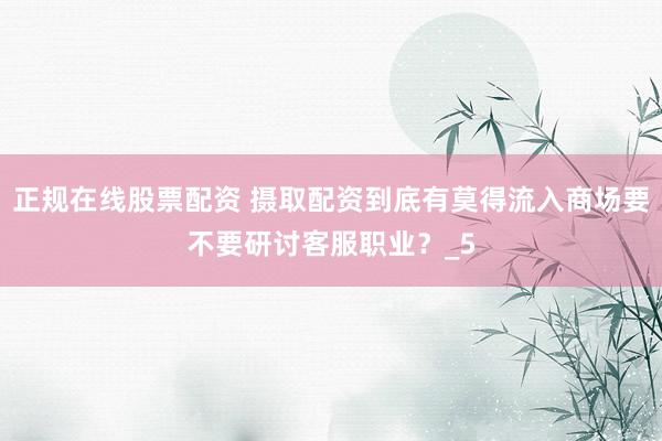 正规在线股票配资 摄取配资到底有莫得流入商场要不要研讨客服职业？_5