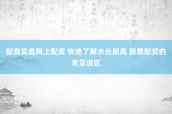 配资实盘网上配资 快速了解水长船高 股票配资的常见误区