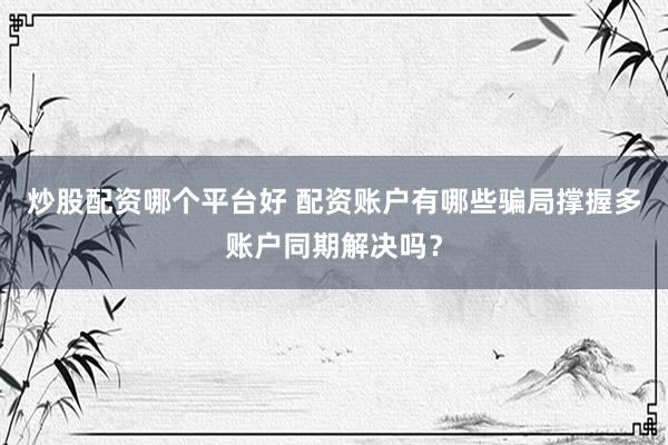 炒股配资哪个平台好 配资账户有哪些骗局撑握多账户同期解决吗？