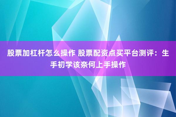 股票加杠杆怎么操作 股票配资点买平台测评:生手初学该奈何上手操作