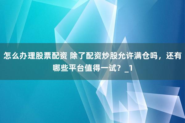怎么办理股票配资 除了配资炒股允许满仓吗，还有哪些平台值得一试？_1