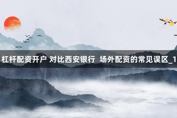 杠杆配资开户 对比西安银行  场外配资的常见误区_1