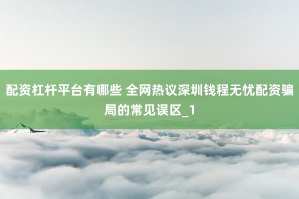 配资杠杆平台有哪些 全网热议深圳钱程无忧配资骗局的常见误区_1