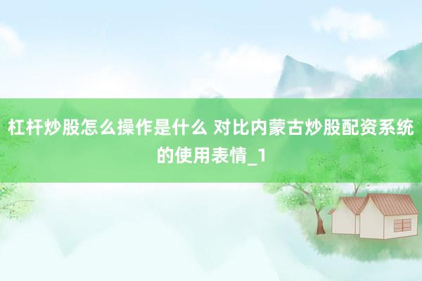 杠杆炒股怎么操作是什么 对比内蒙古炒股配资系统的使用表情_1