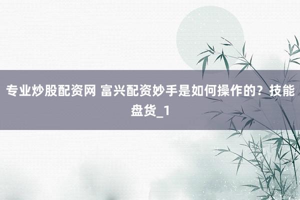 专业炒股配资网 富兴配资妙手是如何操作的？技能盘货_1