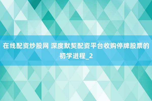 在线配资炒股网 深度默契配资平台收购停牌股票的初学进程_2