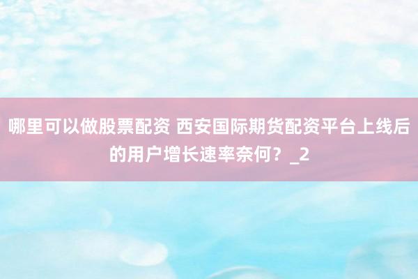 哪里可以做股票配资 西安国际期货配资平台上线后的用户增长速率奈何？_2