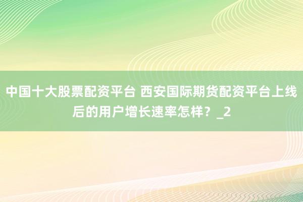 中国十大股票配资平台 西安国际期货配资平台上线后的用户增长速率怎样?_2