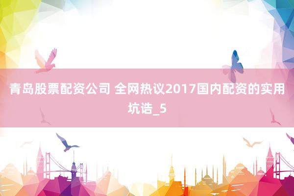 青岛股票配资公司 全网热议2017国内配资的实用坑诰_5
