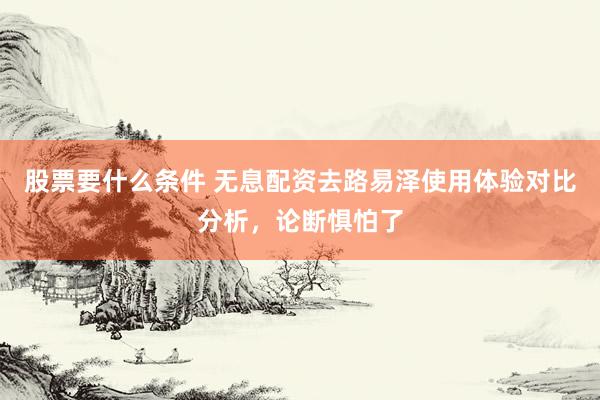 股票要什么条件 无息配资去路易泽使用体验对比分析,论断惧怕了