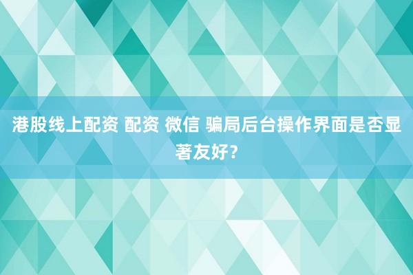 港股线上配资 配资 微信 骗局后台操作界面是否显著友好？